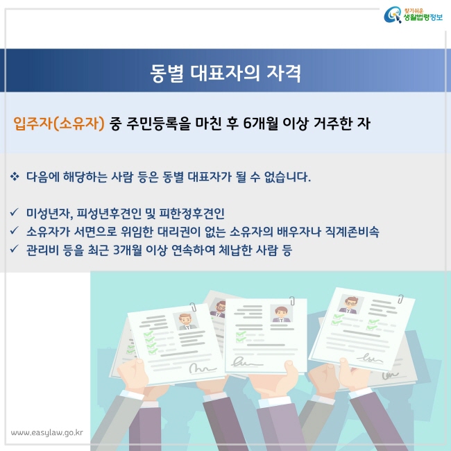 입주자(소유자) 중 주민등록을 마친 후 6개월 이상 거주한 자

다음에 해당하는 사람 등은 동별 대표자가 될 수 없습니다.

미성년자, 피성년후견인 및 피한정후견인
소유자가 서면으로 위임한 대리권이 없는 소유자의 배우자나 직계존비속
관리비 등을 최근 3개월 이상 연속하여 체납한 사람 등
