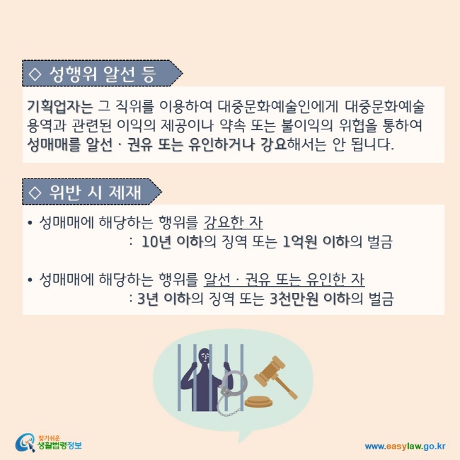 ◇ 성행위 알선 등 : 기획업자는 그 직위를 이용하여 대중문화예술인에게 대중문화예술 용역과 관련된 이익의 제공이나 약속 또는 불이익의 위협을 통하여 성매매를 알선ㆍ권유 또는 유인하거나 강요해서는 안 됩니다. ◇ 위반 시 제재:  성매매에 해당하는 행위를 강요한 자는 10년 이하의 징역 또는 1억원 이하의 벌금을, 성매매에 해당하는 행위를 알선ㆍ권유 또는 유인한 자는 3년 이하의 징역 또는 3천만원 이하의 벌금에 처해집니다.