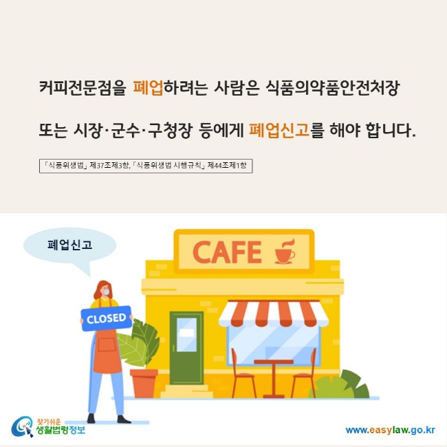 www.easylaw.go.kr 커피전문점을 폐업하려는 사람은 식품의약품안전처장 또는 시장·군수·구청장 등에게 폐업신고를 해야 합니다. 「식품위생법」 제37조제3항, 「식품위생법 시행규칙」 제44조제1항