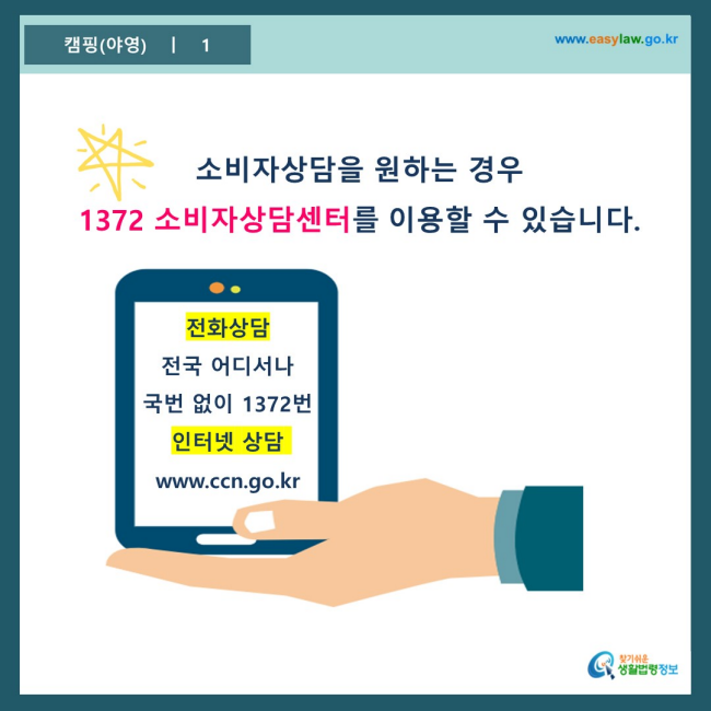 www.easylaw.go.kr 소비자상담을 원하는 경우 1372 소비자상담센터를 이용할 수 있습니다. 전화상담 전국 어디서나 국번 없이 1372번 인터넷 상담 www.ccn.go.kr