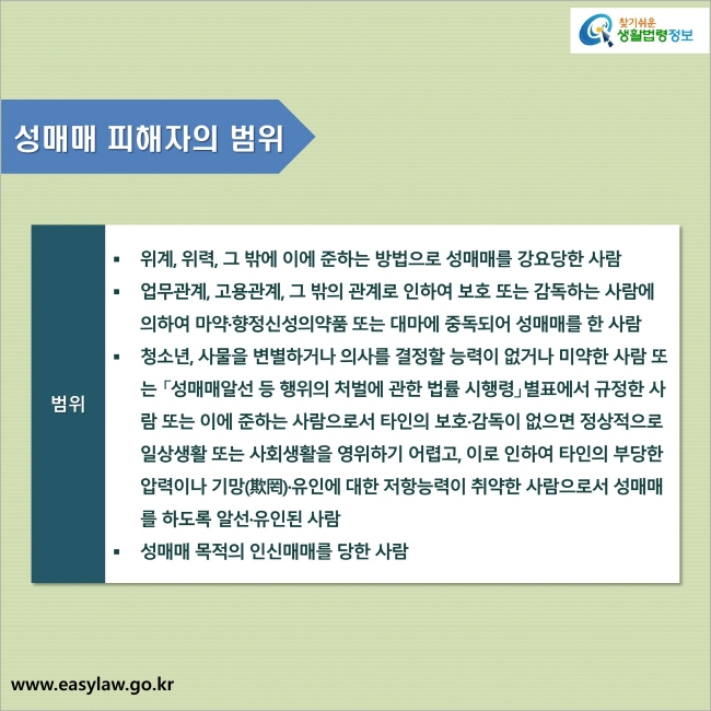 성매매 피해자의 범위 : 1. 위계, 위력, 그 밖에 이에 준하는 방법으로 성매매를 강요당한 사람
2. 업무관계, 고용관계, 그 밖의 관계로 인하여 보호 또는 감독하는 사람에 의하여 마약·향정신성의약품 또는 대마에 중독되어 성매매를 한 사람
3. 청소년, 사물을 변별하거나 의사를 결정할 능력이 없거나 미약한 사람 또는 「성매매알선 등 행위의 처벌에 관한 법률 시행령」별표에서 규정한 사람 또는 이에 준하는 사람으로서 타인의 보호·감독이 없으면 정상적으로 일상생활 또는 사회생활을 영위하기 어렵고, 이로 인하여 타인의 부당한 압력이나 기망(欺罔)·유인에 대한 저항능력이 취약한 사람으로서 성매매를 하도록 알선·유인된 사람
4. 성매매 목적의 인신매매를 당한 사람
