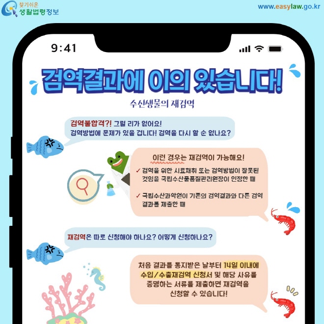 검역결과에 이의 있습니다! 수산생물의 재검역 검역불합격?! 그럴 리가 없어요! 검역방법에 문제가 있을 겁니다! 검역을 다시 할 순 없나요? 이런경우는 재검역이 가능해요! 검역을 위한 시료채취 또는 검역방법이 잘못된 것임을 국립수산물품질관리원장이 인정한 때  국립수산과학원이 기존의 검역결과와 다른 검역결과를 제출한 때 재검역은 따로 신청해야 하나요? 어떻게 신청하나요? 처음 결과를 통지받은 날부터 14일 이내에 수입/수출재검역 신청서 및 해당 사유를 증명하는 서류를 제출하면 재검역을  신청할 수 있습니다!