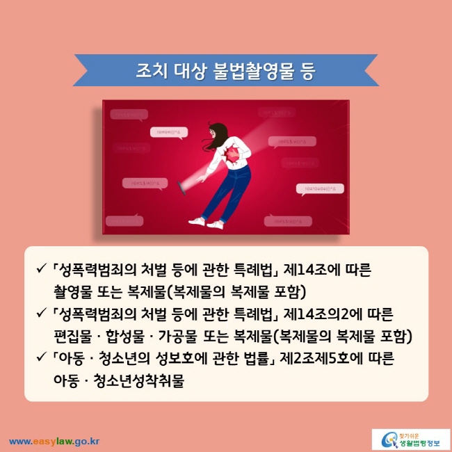 조치 대상 불법촬영물 등 √「성폭력범죄의 처벌 등에 관한 특례법」 제14조에 따른 촬영물 또는 복제물(복제물의 복제물 포함) √「성폭력범죄의 처벌 등에 관한 특례법」 제14조의2에 따른 편집물ㆍ합성물ㆍ가공물 또는 복제물(복제물의 복제물 포함) √「아동ㆍ청소년의 성보호에 관한 법률」 제2조제5호에 따른 아동ㆍ청소년성착취물