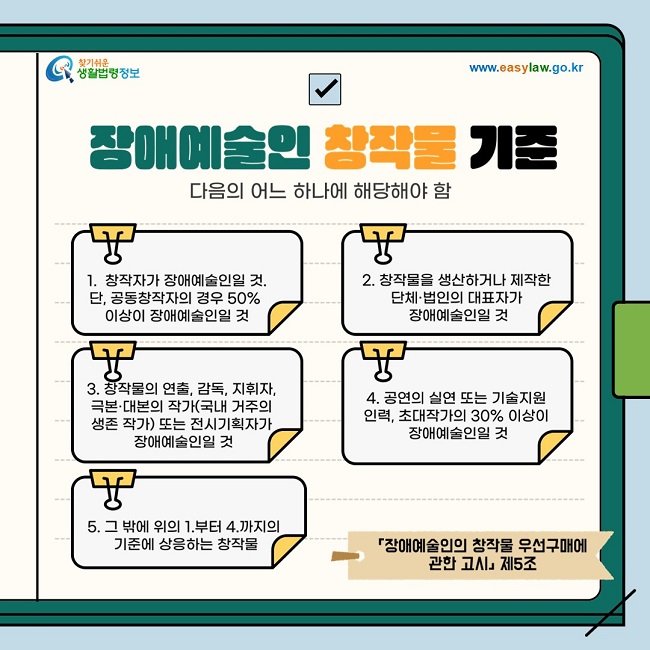 ◇ 장애예술인 창작물 기준 장애예술인창작물 기준은 다음의 어느 하나에 해당해야 합니다 1. 창작자가 장애예술인일 것. 단, 공동창작자의 경우 50% 이상이 장애예술인일 것 2. 창작물을 생산하거나 제작한 단체·법인의 대표자가 장애예술인일 것 3. 창작물의 연출, 감독, 지휘자, 극본·대본의 작가(국내 거주의 생존 작가에 한함) 또는 전시기획자가 장애예술인일 것 4. 공연의 실연 또는 기술지원 인력, 초대작가의 30% 이상이 장애예술인일 것 5. 그 밖에 위의 1.부터 4.까지의 기준에 상응하는 창작물  「장애예술인의 창작물 우선구매에 관한 고시」제5조