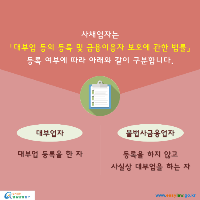 사채업자는 대부업 등의 등록 및 금융이용자 보호에 관한 법률에 따른 등록 여부에 따라 아래와 같이 구분합니다. 대부업자: 대부업 등록을 한 자, 불법사금융업자: 등록을 하지 않고 사실상 대부업을 하는 자.