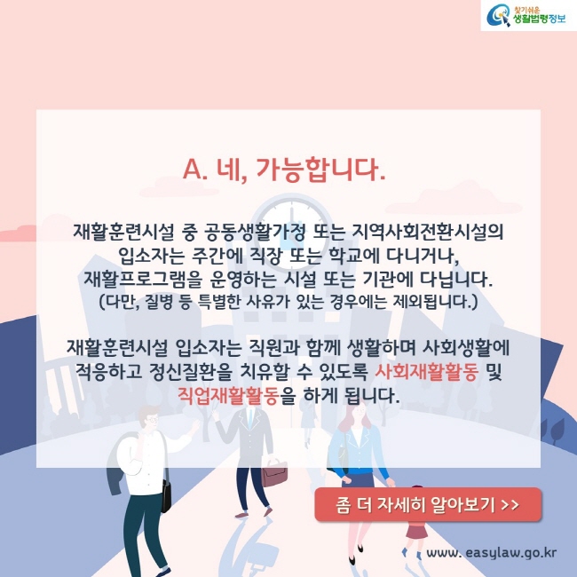 A. 네, 가능합니다.

재활훈련시설 중 공동생활가정 또는 지역사회전환시설의 입소자는 주간에 직장 또는 학교에 다니거나, 재활프로그램을 운영하는 시설 또는 기관에 다닙니다. 다만, 질병 등 특별한 사유가 있는 경우에는 제외됩니다.

재활훈련시설 입소자는 직원과 함께 생활하며 사회생활에 적응하고 정신질환을 치유할 수 있도록 사회재활활동 및 직업재활활동을 하게 됩니다.