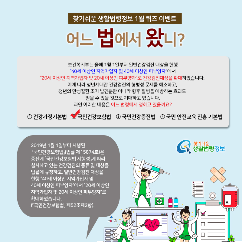 찾기 쉬운 생활법령정보 1월 퀴즈 이벤트 어느 법에서 왔니?&#10;보건복지부는 올해 1월 1일부터 일반건강검진 대상을 현행 “40세 이상인 지역가입자 및 40세 이상인 피부양자”에서 “20세 이상인 지역가입자 및 20세 이상인 피부양자”로 건강검진대상을 확대하였습니다. 이에 따라 청년세대간 건강검진의 형평성 문제를 해소하고, 청년의 만성질환 조기 발견뿐만 아니라 향후 질병을 예방하는 효과도 얻을 수 있을 것으로 기대하고 있습니다. 과연 이러한 내용은 어느 법령에서 정하고 있을까요?&#10;① 건강가정기본법&#10;② 국민건강보험법&#10;③ 국민건강증진법&#10;④ 국민 안전교육 진흥 기본법&#10;2019년 1월 1일부터 시행된 「국민건강보험법」(법률 제15874호)은 종전에 「국민건강보험법 시행령」에 따라 실시하고 있는 건강검진의 종류 및 대상을 법률에 규정하고, 일반건강검진 대상을 현행 “40세 이상인 지역가입자 및 40세 이상인 피부양자”에서 “20세 이상인 지역가입자 및 20세 이상인 피부양자”로 확대하였습니다(「국민건강보험법」 제52조제2항).