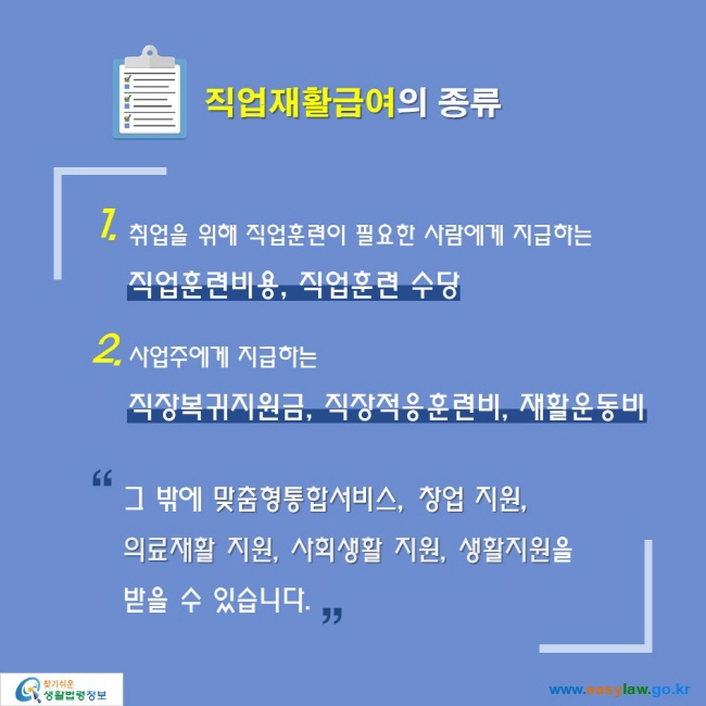 직업재활급여의 종류

1.취업을 위해 직업훈련이 필요한 사람에게 지급하는
직업훈련비용, 직업훈련 수당
2. 사업주에게 지급하는
직장복귀지원금, 직장적응훈련비, 재활운동비

“그 밖에 맞춤형통합서비스, 창업 지원,
의료재활 지원, 사회생활 지원, 생활지원을
받을 수 있습니다.”