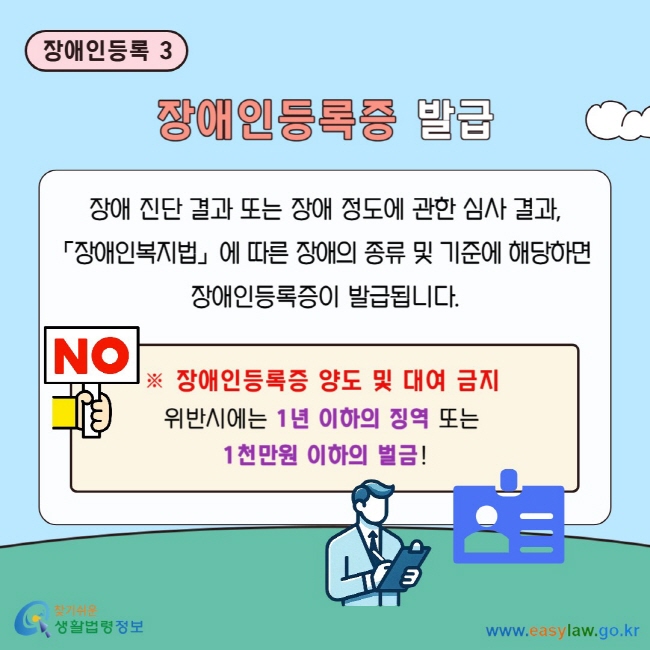장애인등록 3 장애인등록증 발급 장애 진단 결과 또는 장애 정도에 관한 심사 결과, 「장애인복지법」에 따른 장애의 종류 및 기준에&nbsp;해당하면&nbsp;장애인등록증이 발급됩니다. ※ 장애인등록증 양도 및 대여 금지&nbsp; 위반시에는 1년 이하의 징역 또는&nbsp;1천만원 이하의&nbsp;벌금!
