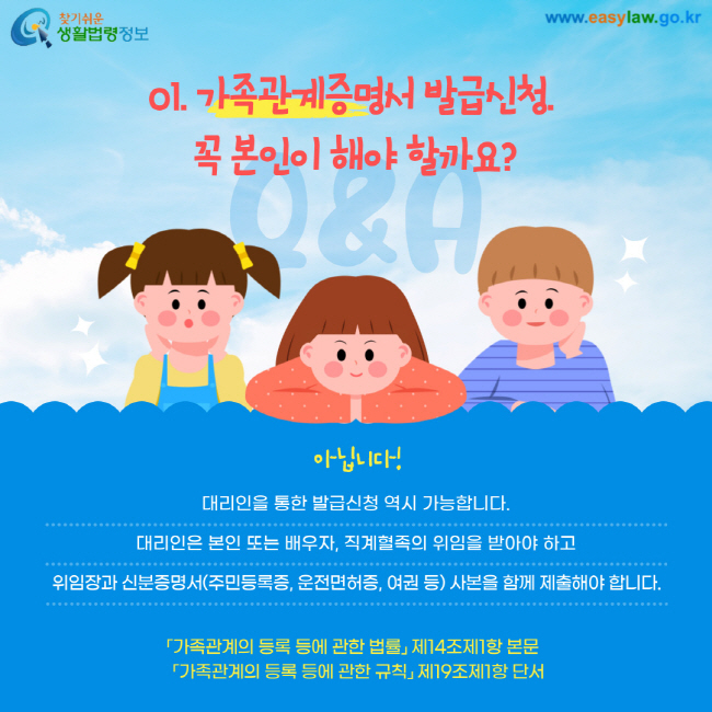 01. 가족관계증명서 발급신청, 꼭 본인이 해야 할까요? 아닙니다! 대리인을 통한 발급신청 역시 가능합니다. 대리인은 본인 또는 배우자, 직계혈족의 위임을 받아야 하고 위임장과 신분증명서(주민등록증, 운전면허증, 여권 등) 사본을 함께 제출해야 합니다. 가족관계의 등록 등에 관한 법률 제14조제1항 본문 가족관계의 등록 등에 관한 규칙 제19조제1항 단서