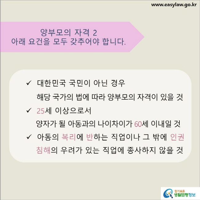 www.easylaw.go.kr 양부모의 자격 2 아래 요건을 모두 갖추어야 합니다. √ 대한민국 국민이 아닌 경우 해당 국가의 법에 따라 양부모의 자격이 있을 것 √ 25세 이상으로서 양자가 될 아동과의 나이차이가 60세 이내일 것 √ 아동의 복리에 반하는 직업이나 그 밖에 인권침해의 우려가 있는 직업에 종사하지 않을 것