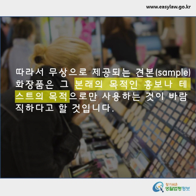 따라서 무상으로 제공되는 견본(sample) 화장품은 그 본래의 목적인 홍보나 테스트의 목적으로만 사용하는 것이 바람직하다고 할 것입니다. www.easylaw.go.kr 찾기쉬운 생활법령정보 로고
