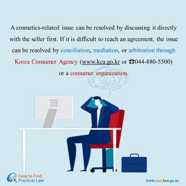 A cosmetics-related issue can be resolved by discussing it directly  with the seller first. If it is difficult to reach an agreement, the issue  can be resolved by conciliation, mediation, or arbitration through  Korea Consumer Agency (www.kca.go.kr or ☎044-880-5500)  or a consumer organization. 
