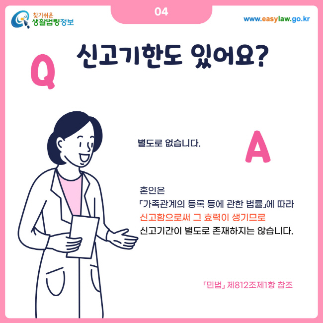 04. 신고기한도 있어요? 별도로 없습니다. 혼인은 가족관계의 등록 등에 관한 법률에 따라 신고함으로써 그 효력이 생기므로 신고기간이 별도로 존재하지는 않습니다. 민법 제812조제1항 참조