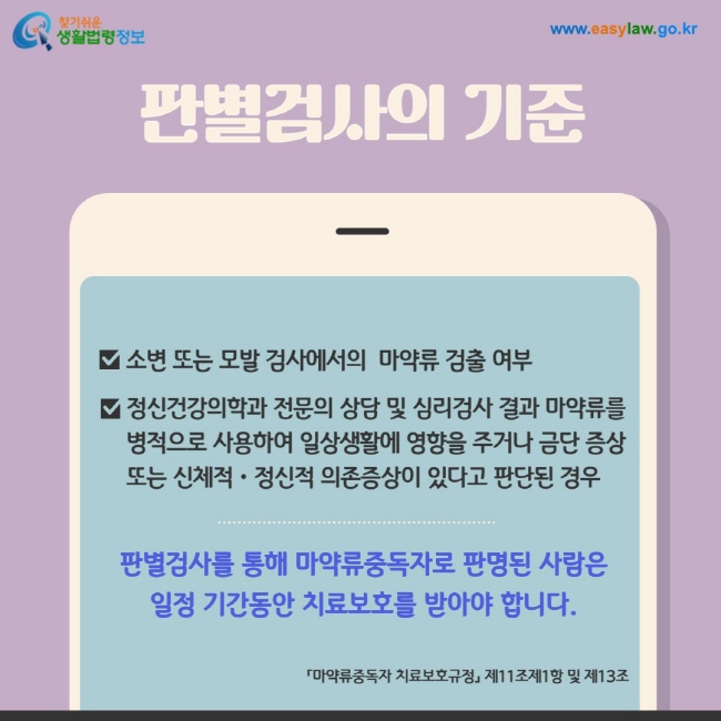 판별검사의 기준: 1. 소변 또는 모발 검사에서의  마약류 검출 여부, 2. 정신건강의학과 전문의 상담 및 심리검사 결과 마약류를 병적으로 사용하여 일상생활에 영향을 주거나 금단 증상 또는 신체적ㆍ정신적 의존증상이 있다고 판단된 경우. 판별검사를 통해 마약류중독자로 판명된 사람은 일정 기간동안 치료보호를 받아야 합니다.  「마약류중독자 치료보호규정」 제11조제1항 및 제13조