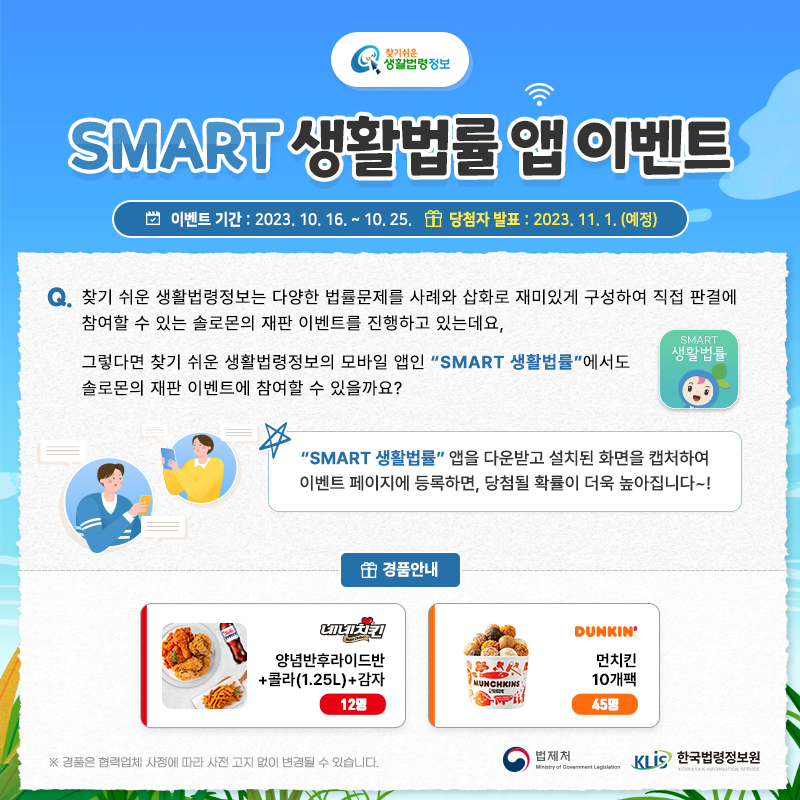 찾기 쉬운 생활법령정보 SMART 생활법률 앱 이벤트 이벤트 기간: 2023. 10. 16. ~ 10. 25. 당첨자 발표: 2023. 11. 1.(예정)  Q. 찾기 쉬운 생활법령정보는 다양한 법률문제를 사례와 삽화로 재미있게 구성하여 직접 판결에 참여할 수 있는 솔로몬의 재판 이벤트를 진행하고 있는데요,  그렇다면 찾기 쉬운 생활법령정보의 모바일 앱인 “SMART 생활법률”에서도 솔로몬의 재판 이벤트에 참여할 수 있을까요?  “SMART 생활법률” 앱을 다운받고 설치된 화면을 캡처하여 이벤트 페이지에 등록하면, 당첨될 확률이 더욱 높아집니다~!  경품안내: [네네치킨] 양념반후라이드반+콜라(1.25L)+감자 12명, [던킨] 먼치킨 10개팩 45명  ※ 경품은 협력업체 사정에 따라 사전 고지 없이 변경될 수 있습니다.  법제처 한국법령정보원