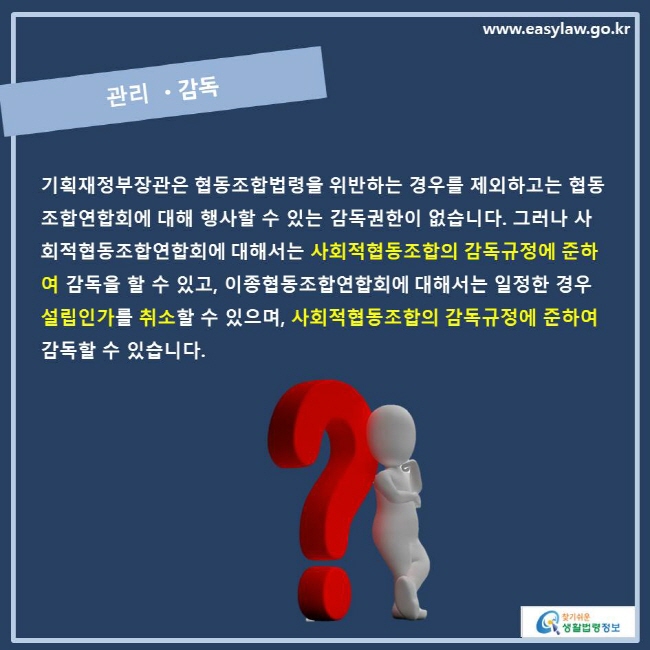 www.easylaw.go.kr 관리•감독 기획재정부장관은 협동조합법령을 위반하는 경우를 제외하고는 협동조합연합회에 대해 행사할 수 있는 감독권한이 없습니다. 그러나 사회적협동조합연합회에 대해서는 사회적협동조합의 감독규정에 준하여 감독을 할 수 있고, 이종협동조합연합회에 대해서는 일정한 경우 설립인가를 취소할 수 있으며 사회적협동조합의 감독규정에 준하여 감독할 수 있습니다.