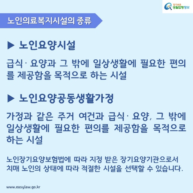 노인의료복지시설의 종류 ▶ 노인요양시설 
급식· 요양과 그 밖에 일상생활에 필요한 편의를 제공함을 목적으로 하는 시설 ▶ 노인요양공동생활가정
가정과 같은 주거 여건과 급식· 요양, 그 밖에 일상생활에 필요한 편의를 제공함을 목적으로 하는 시설 노인장기요양보험법에 따라 지정 받은 장기요양기관으로서 치매 노인의 상태에 따라 적절한 시설을 선택할 수 있습니다.