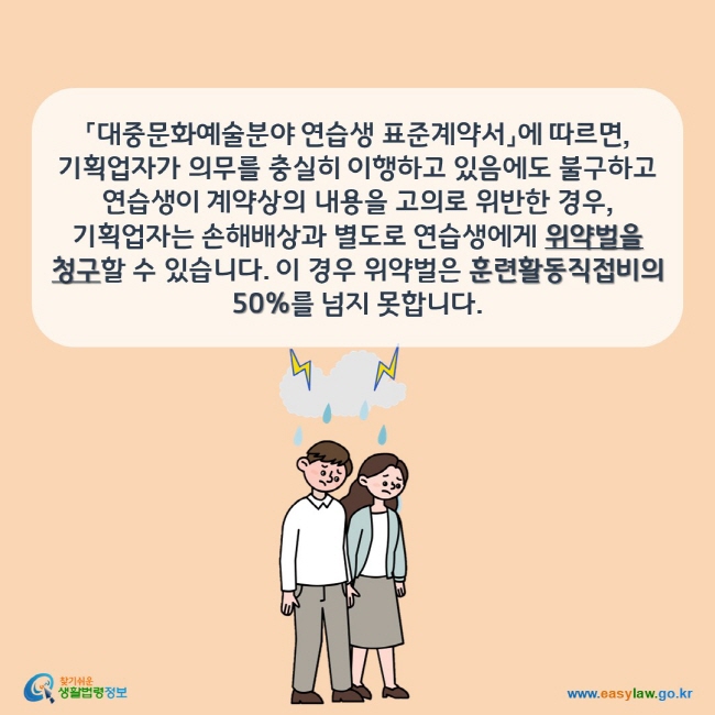 「대중문화예술분야 연습생 표준계약서」에 따르면, 기획업자가 의무를 충실히 이행하고 있음에도 불구하고 연습생이 계약상의 내용을 고의로 위반한 경우, 기획업자는 손해배상과 별도로 연습생에게 위약벌을 청구할 수 있습니다. 이 경우 위약벌은 훈련활동직접비의 50%를 넘지 못합니다. 