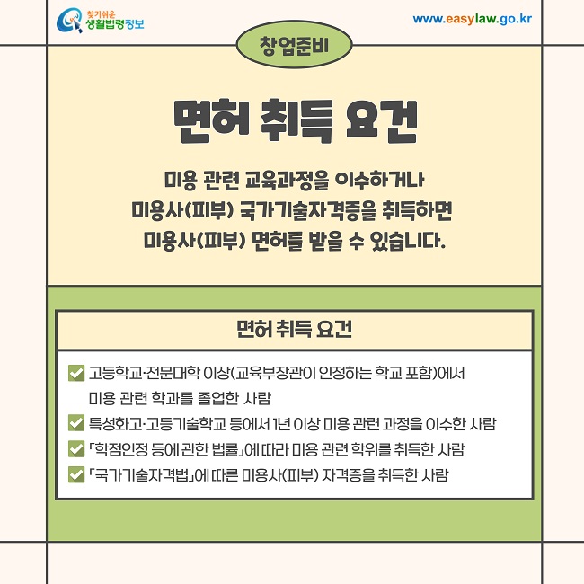 창업준비  면허 취득 요건  미용 관련 교육과정을 이수하거나 미용사(피부) 국가기술자격증을 취득하면 미용사(피부) 면허를 받을 수 있습니다.  면허 취득 요건  고등학교·전문대학 이상(교육부장관이 인정하는 학교 포함)에서 미용 관련 학과를 졸업한 사람  특성화고·고등기술학교 등에서 1년 이상 미용 관련 과정을 이수한 사람  「학점인정 등에 관한 법률」에 따라 미용 관련 학위를 취득한 사람  「국가기술자격법」에 따른 미용사(피부) 자격증을 취득한 사람