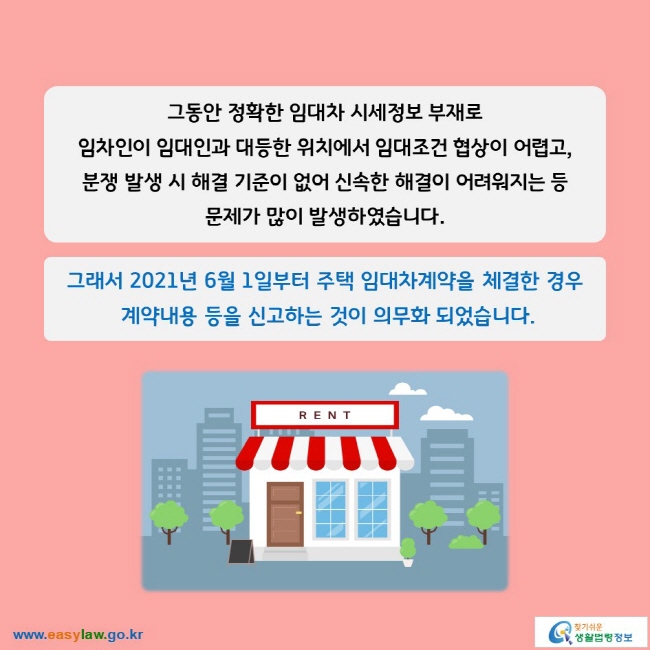 그동안 정확한 임대차 시세정보 부재로 임차인이 임대인과 대등한 위치에서 임대조건 협상이 어렵고, 분쟁 발생 시 해결 기준이 없어 신속한 해결이 어려워지는 등 문제가 많이 발생하였습니다.

그래서 2021년 6월 1일부터 주택 임대차계약을 체결한 경우  계약내용 등을 신고하는 것이 의무화 되었습니다.