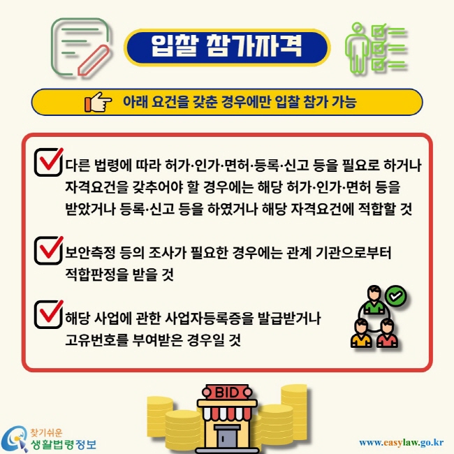 입찰 참가자격. 아래 요건을 갖춘 경우에만 입찰 참가 가능. 다른 법령에 따라 허가·인가·면허·등록·신고 등을 필요로 하거나자격요건을 갖추어야 할 경우에는 해당 허가·인가·면허 등을받았거나 등록·신고 등을 하였거나 해당 자격요건에 적합할 것보안측정 등의 조사가 필요한 경우에는 관계 기관으로부터적합판정을 받을 것해당 사업에 관한 사업자등록증을 발급받거나고유번호를 부여받은 경우일 것.
