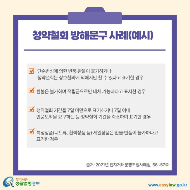 청약철회 방해문구 사례(예시) 단순 변심에 의한 반품 환불이 불가하거나 청약철회는 상호협의에 의해서만 할 수 있다고 표기한 경우 환불은 불가하며 적립금으로만 대체 가능하다고 표시한 경우 청약철회 기간을 7일 미만으로 표기하거나 7일 이내 반품 도착을 요구하는 등 청약철회 기간을 축소하여 표기한 경우 특정상품(니트류, 흰색상품 등) 세일상품은 환불 반품이 불가하다고 표기한 경우 출처: 2021년 전자거래분쟁조정사례집, 56-57쪽