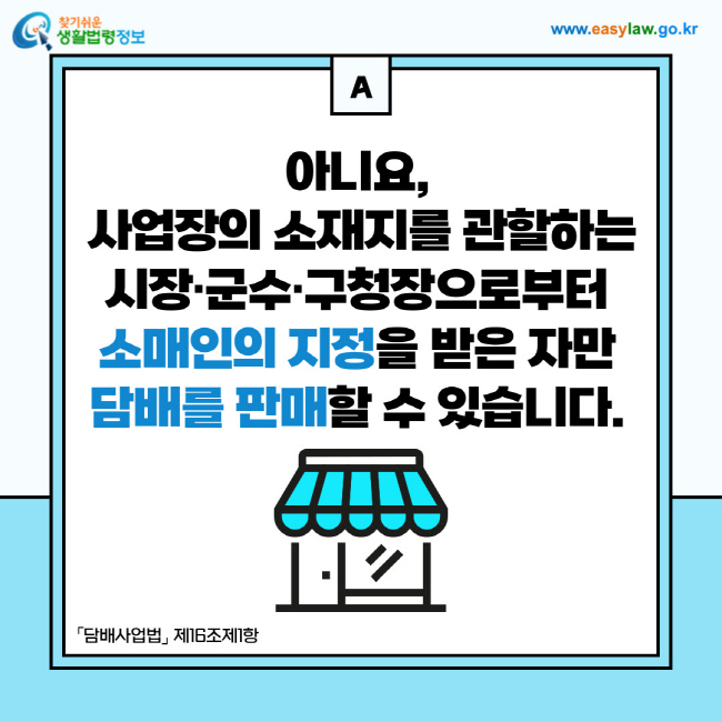 답변: 아니요, 사업장의 소재지를 관할하는 시장·군수·구청장으로부터 소매인의 지정을 받은 자만 담배를 판매할 수 있습니다. 「담배사업법」 제16조제1항

