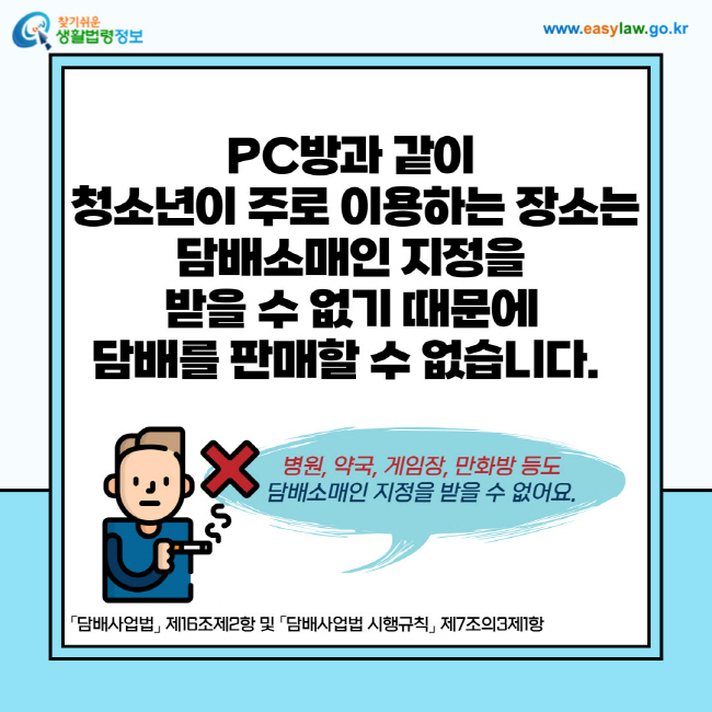 PC방과 같이 청소년이 주로 이용하는 장소는 담배소매인 지정을 받을 수 없기 때문에 담배를 판매할 수 없습니다. 또한 병원, 약국, 게임장, 만화방 등도 담배소매인 지정을 받을 수 없습니다. 「담배사업법」 제16조제2항 및 「담배사업법 시행규칙」 제7조의3제1항
