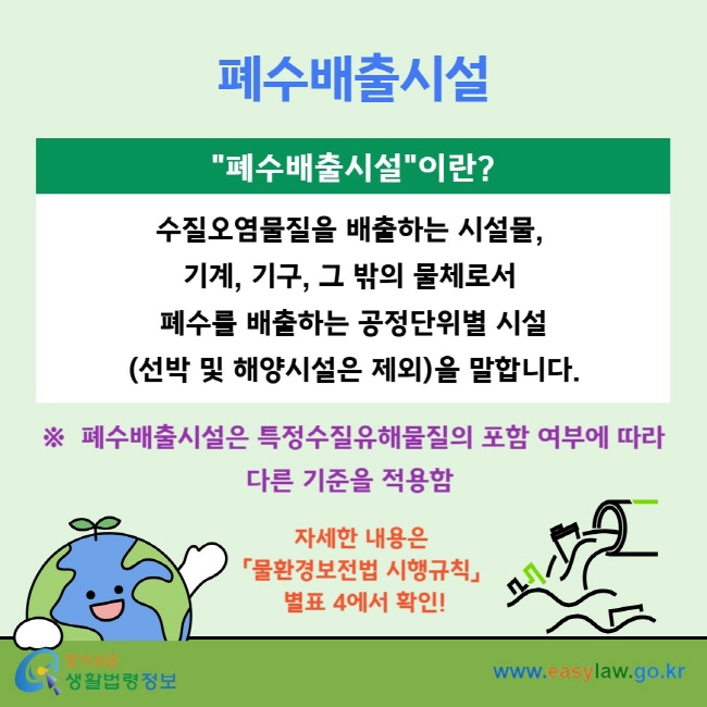 폐수배출시설 "폐수배출시설"이란? 수질오염물질을 배출하는 시설물,&nbsp;기계, 기구, 그 밖의 물체로서&nbsp;폐수를 배출하는 공정단위별 시설(선박 및 해양시설은 제외)을 말합니다. ※&nbsp; 폐수배출시설은 특정수질유해물질의 포함 여부에 따라 다른 기준을 적용함&nbsp; 자세한 내용은&nbsp;「물환경보전법 시행규칙」&nbsp;별표 4에서 확인!