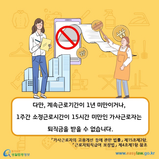 다만, 계속근로기간이 1년 미만이거나, 1주간 소정근로시간이 15시간 미만인 가사근로자는 퇴직금을 받을 수 없습니다. 「가사근로자의 고용개선 등에 관한 법률」 제15조제2항, 「근로자퇴직급여 보장법」 제4조제1항 참조