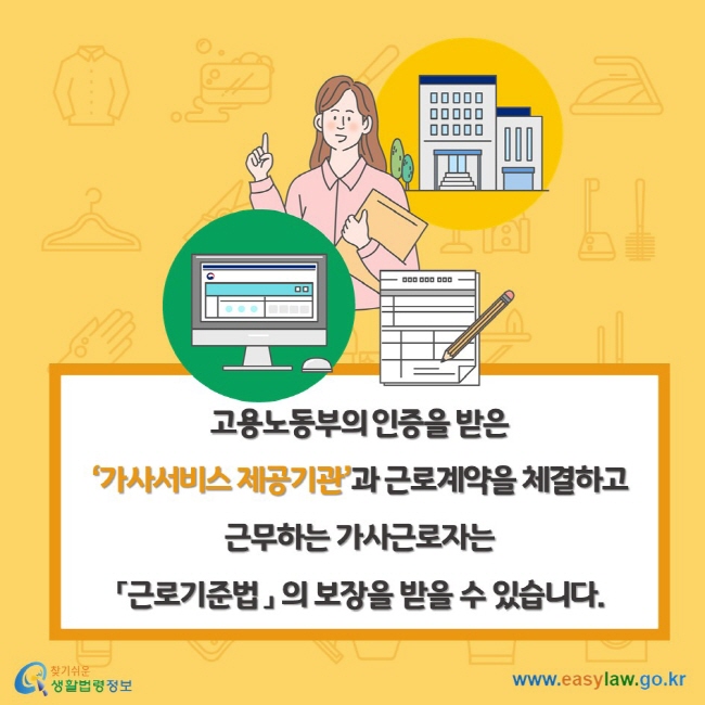 고용노동부의 인증을 받은 ‘가사서비스 제공기관’과 근로계약을 체결하고 근무하는 가사근로자는 「근로기준법 」 의 보장을 받을 수 있습니다.