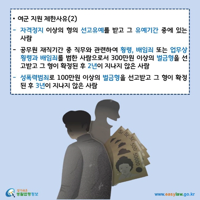 여군 지원 제한사유(2)
자격정지 이상의 형의 선고유예를 받고 그 유예기간 중에 있는 사람
공무원 재직기간 중 직무와 관련하여 횡령, 배임죄 또는 업무상 횡령과 배임죄를 범한 사람으로서 300만원 이상의 벌금형을 선고받고 그 형이 확정된 후 2년이 지나지 않은 사람
성폭력범죄로 100만원 이상의 벌금형을 선고받고 그 형이 확정된 후 3년이 지나지 않은 사람
찾기쉬운 생활법령정보 로고
www.easylaw.go.kr
