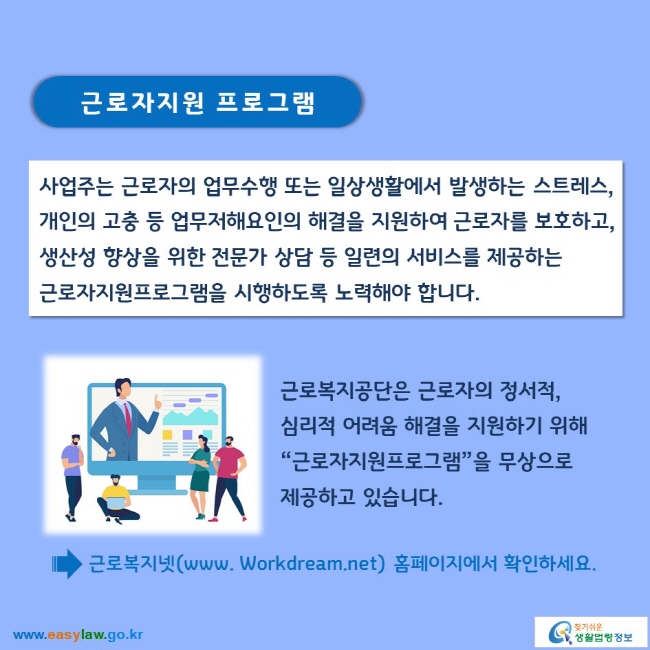 근로자지원 프로그램

사업주는 근로자의 업무수행 또는 일상생활에서 발생하는 스트레스, 개인의 고충 등 업무저해요인의 해결을 지원하여 근로자를 보호하고, 생산성 향상을 위한 전문가 상담 등 일련의 서비스를 제공하는 근로자지원프로그램을 시행하도록 노력해야 합니다.

근로복지공단은 근로자의 정서적, 심리적 어려움 해결을 지원하기 위해 “근로자지원프로그램”을 무상으로 제공하고 있습니다.

→ 근로복지넷(www. Workdream.net) 홈페이지에서 확인하세요.