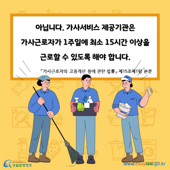 아닙니다. 가사서비스 제공기관은 가사근로자가 1주일에 최소 15시간 이상을 근로할 수 있도록 해야 합니다. 「가사근로자의 고용개선 등에 관한 법률」 제15조제1항 본문 