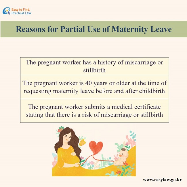 Reasons for Partial Use of Maternity Leave 1. The pregnant worker has a history of miscarriage or  stillbirth 2. The pregnant worker is 40 years or older at the time of requesting maternity leave before and after childbirth  3. The pregnant worker submits a medical certificate  stating that there is a risk of miscarriage or stillbirth  