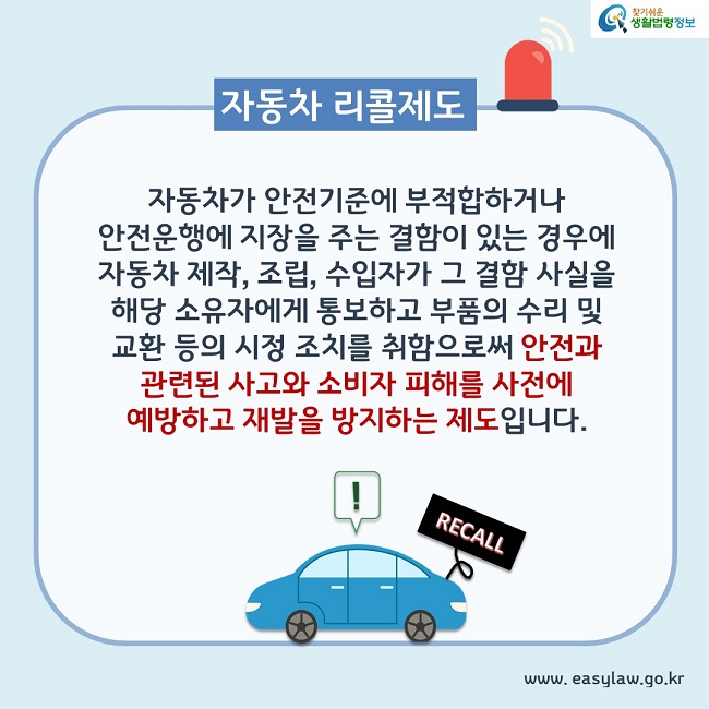 자동차 리콜제로 : 자동차가 안전기준에 부적합하거나 안전운행에 지장을 주는 결함이 있는 경우에 자동차 제작, 조립, 수입자가 그 결함 사실을 해당 소유자에게 통보하고 부품의 수리 및 교환 등의 시정 조치를 취함으로써 안전과 관련된 사고와 소비자 피해를 사전에 예방하고 재발을 방지하는 제도입니다.