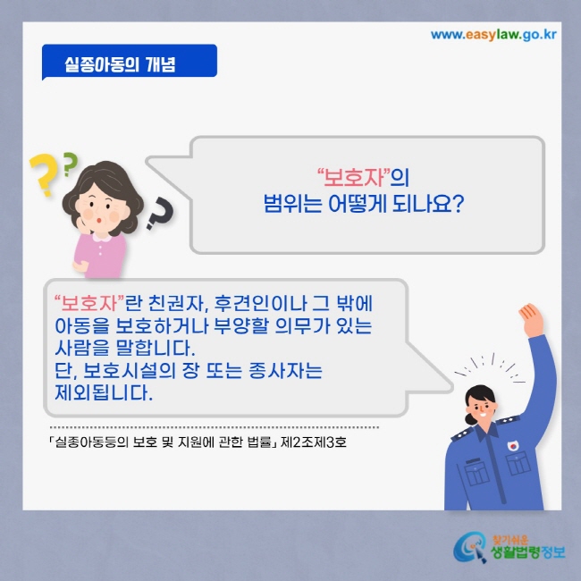 실종아동의 개념 “보호자”의 범위는 어떻게 되나요? “보호자”란 친권자, 후견인이나 그 밖에 아동을 보호하거나 부양할 의무가 있는 사람을 말합니다. 단, 보호시설의 장 또는 종사자는 제외됩니다.