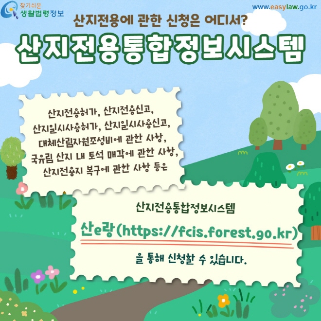 산지전용통합정보시스템 산지전용허가, 산지전용신고,  산지일시사용허가, 산지일시사용신고,  대체산림자원조성비에 관한 사항,  국유림 산지 내 토석 매각에 관한 사항, 산지전용지 복구에 관한 사항 등은 산e랑(https://fcis.forest.go.kr) 을 통해 신청할 수 있습니다.