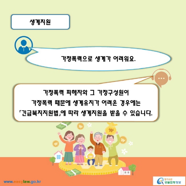 생계지원

가정폭력으로 생계가 어려워요. 
가정폭력 피해자와 그 가정구성원이 가정폭력 때문에 생계유지가 어려운 경우에는 「긴급복지지원법」에 따라 생계지원을 받을 수 있습니다.