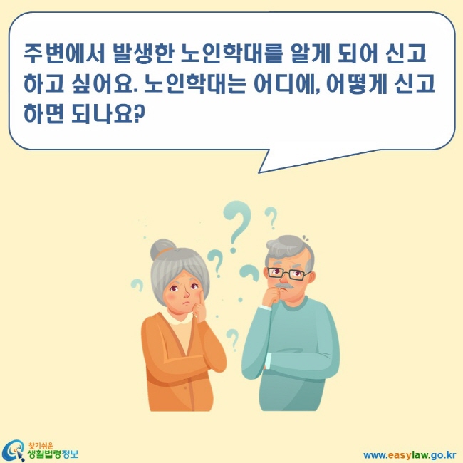 노인학대 3. 노인학대 신고방법 www.easylaw.go.kr 찾기쉬운 생활법령정보 로고 주변에서 발생한 노인학대를 알게 되어 신고하고 싶어요. 노인학대는 어디에, 어떻게 신고하면 되나요?