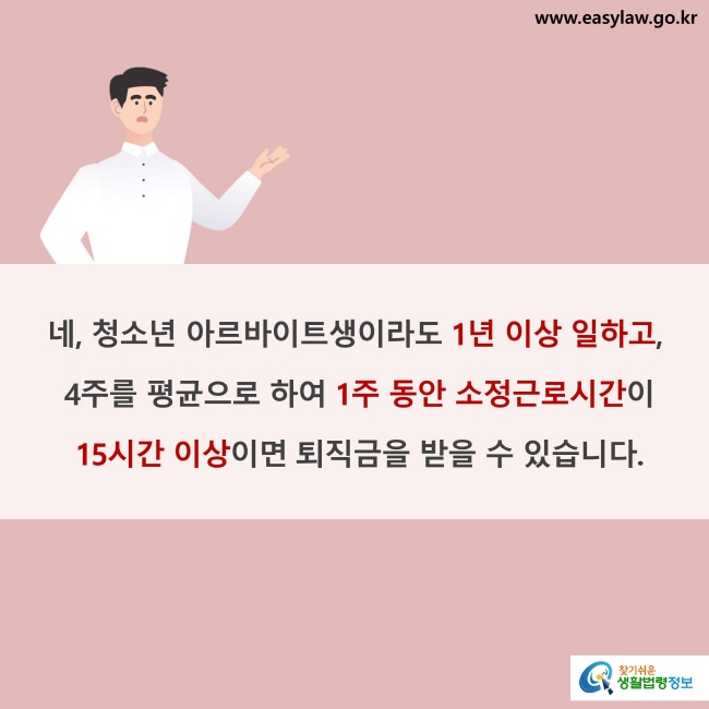 네, 청소년 아르바이트생이라도 1년 이상 일하고, 4주를 평균으로 하여 1주 동안 소정근로시간이 15시간 이상이면 퇴직금을 받을 수 있습니다.