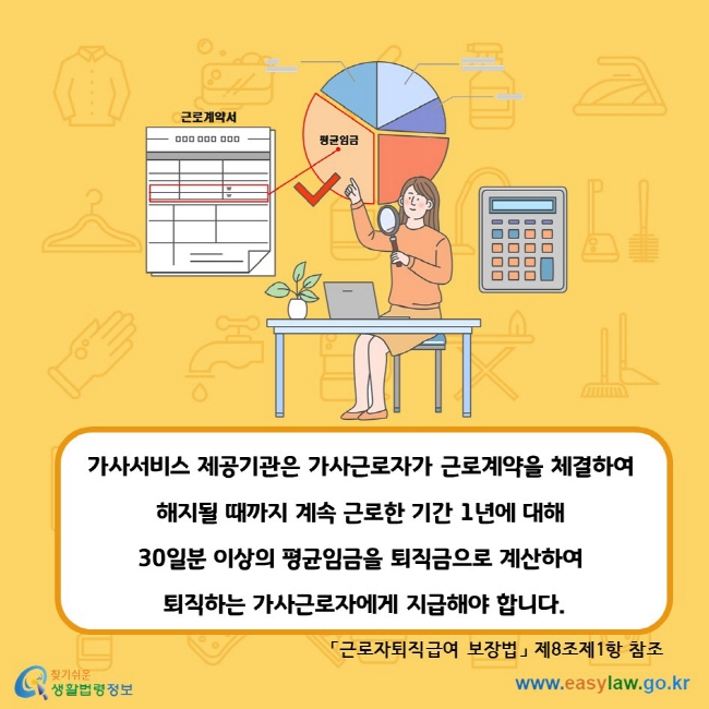 근로계약서 평균임금 가사서비스 제공기관은 가사근로자가 근로계약을 체결하여 해지될 때까지 계속 근로한 기간 1년에 대해 30일분 이상의 평균임금을 퇴직금으로 계산하여 퇴직하는 가사근로자에게 지급해야 합니다. 「근로자퇴직급여 보장법」 제8조제1항 참조