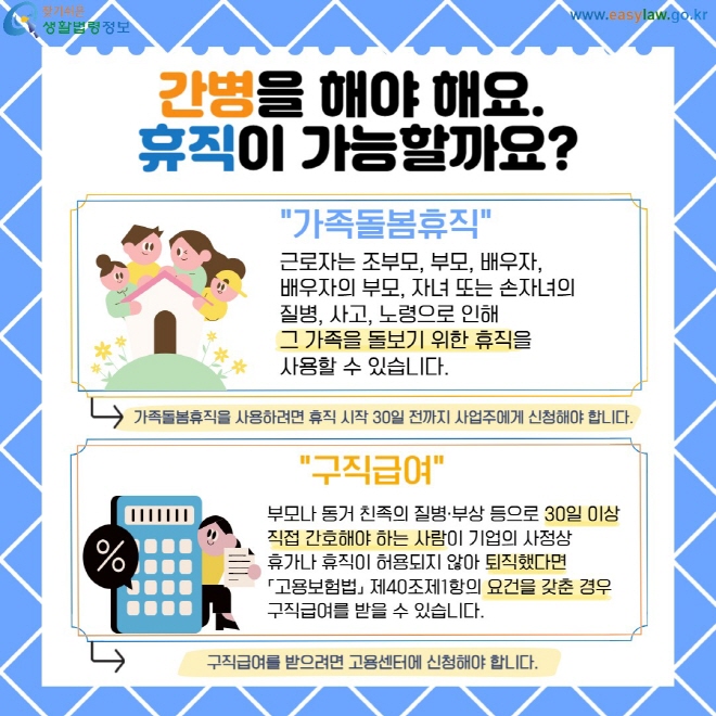 간병을 해야 해요.  휴직이 가능할까요? 가족돌봄휴직- 근로자는 조부모, 부모, 배우자,  배우자의 부모, 자녀 또는 손자녀의  질병, 사고, 노령으로 인해  그 가족을 돌보기 위한 휴직을  사용할 수 있습니다. 가족돌봄휴직을 사용하려면 휴직 시작 30일 전까지 사업주에게 신청해야 합니다. /구직급여- 부모나 동거 친족의 질병·부상 등으로 30일 이상 직접 간호해야 하는 사람이 기업의 사정상  휴가나 휴직이 허용되지 않아 퇴직했다면  「고용보험법」 제40조제1항의 요건을 갖춘 경우  구직급여를 받을 수 있습니다. 구직급여를 받으려면 고용센터에 신청해야 합니다.