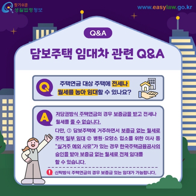 Q&A 담보주택 임대차 관련 Q&A Q. 주택연금 대상 주택에 전세나  월세를 놓아 임대할 수 있나요? A. 저당권방식 주택연금의 경우 보증금을 받고 전세나 월세를 줄 수 없습니다. 다만, ① 담보주택에 거주하면서 보증금 없는 월세로 주택 일부 임대 ② 병원·요양소 입소를 위한 이사 등 "실거주 예외 사유"가 있는 경우 한국주택금융공사의 승인을 받아 보증금 없는 월세로 전체 임대를  할 수 있습니다. ! 신탁방식 주택연금의 경우 보증금 있는 임대가 가능합니다. 