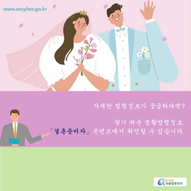 www.easylaw.go.kr 찾기쉬운생활법령정보 자세한 법령정보가 궁금하다면? 찾기 쉬운 생활법령정보, 「결혼준비자」콘텐츠에서 확인할 수 있습니다.  