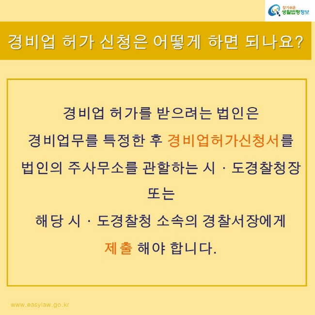 찾기쉬운 생활법령정보
www.easylaw.go.kr
경비업 허가 신청은 어떻게 하면 되나요?
경비업 허가를 받으려는 법인은 
경비업무를 특정한 후 경비업허가신청서를 
법인의 주사무소를 관할하는 시도경찰청장 
또는 
해당 시도경찰청 소속의 경찰서장에게 
제출 해야 합니다.
