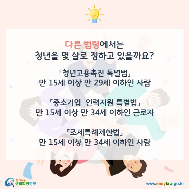 다른 법령에서는 년을 몇 살로 정하고 있을까요? 「청년고용촉진 특별법」에서는  15세 이상 만 29세 이하인 사람을 말합니다. 「중소기업  인력지원 특별법」에서는 15세 이상 만 34세 이하인 근로자를 말합니다. 「조세특례제한법」에서는 15세 이상 만 34세 이하인 사람을 말합니다. 찾기쉬운 생활법령정보(www.easylaw.go.kr)