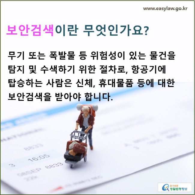 보안검색이란 무엇인가요? 무기 또는 폭발물 등 위험성이 있는 물건을 탐지 및 수색하기 위한 절차로, 항공기에 탑승하는 사람은 신체, 휴대물품 등에 대한 보안검색을 받아야 합니다.
