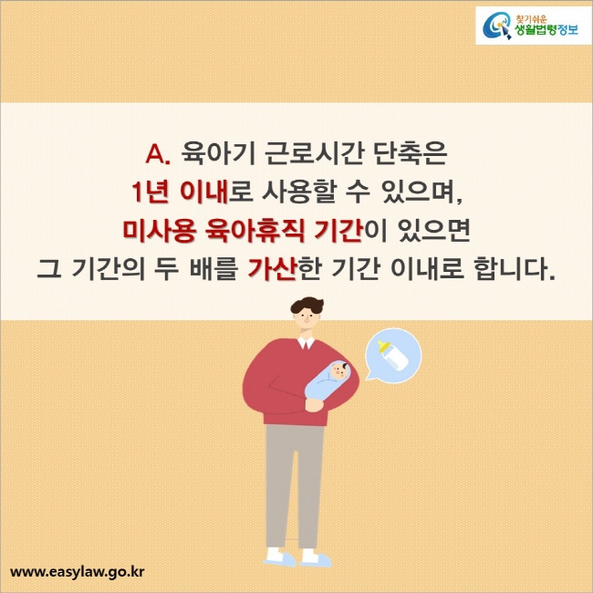 A. 육아기 근로시간 단축은 1년 이내로 사용할 수 있으며, 미사용 육아휴직 기간이 있으면 그 기간의 두 배를 가산한 기간 이내로 합니다.